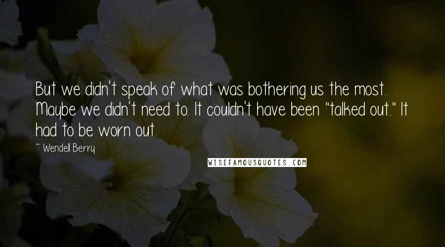 Wendell Berry Quotes: But we didn't speak of what was bothering us the most. Maybe we didn't need to. It couldn't have been "talked out." It had to be worn out.