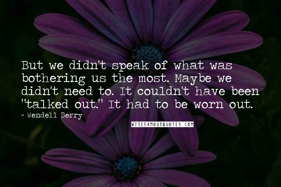 Wendell Berry Quotes: But we didn't speak of what was bothering us the most. Maybe we didn't need to. It couldn't have been "talked out." It had to be worn out.