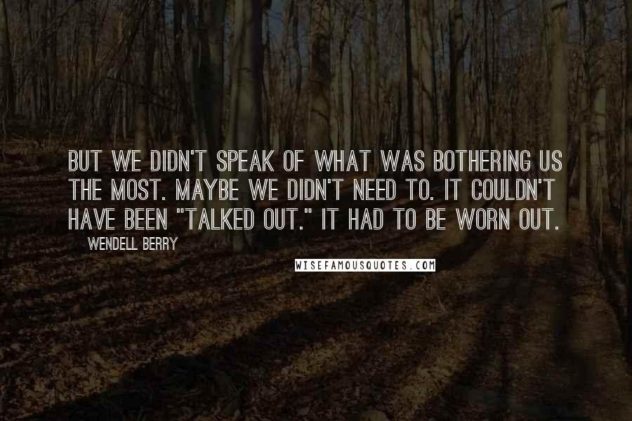 Wendell Berry Quotes: But we didn't speak of what was bothering us the most. Maybe we didn't need to. It couldn't have been "talked out." It had to be worn out.