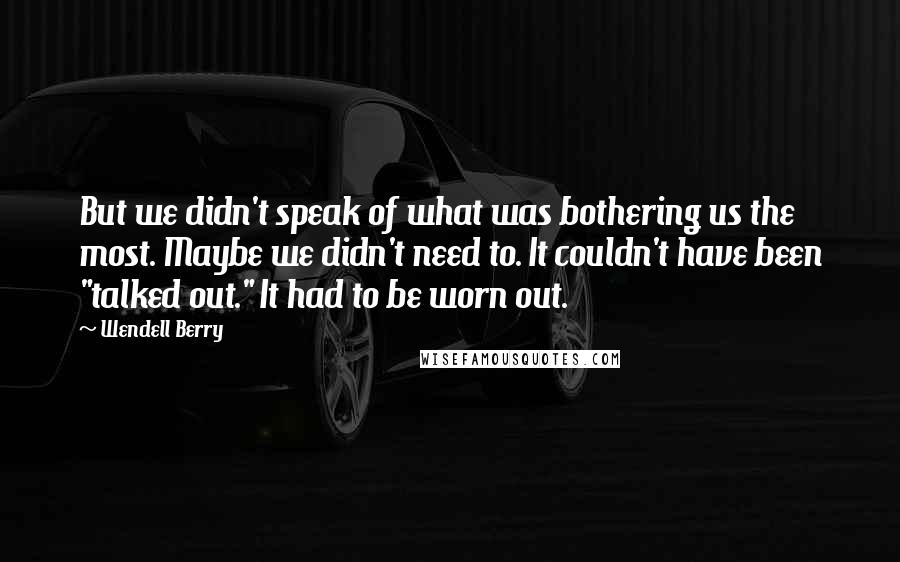 Wendell Berry Quotes: But we didn't speak of what was bothering us the most. Maybe we didn't need to. It couldn't have been "talked out." It had to be worn out.