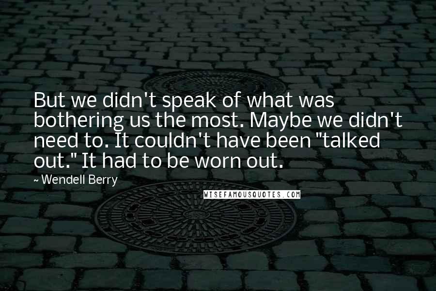 Wendell Berry Quotes: But we didn't speak of what was bothering us the most. Maybe we didn't need to. It couldn't have been "talked out." It had to be worn out.