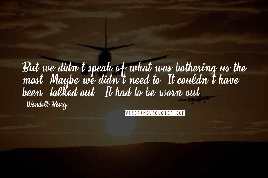 Wendell Berry Quotes: But we didn't speak of what was bothering us the most. Maybe we didn't need to. It couldn't have been "talked out." It had to be worn out.
