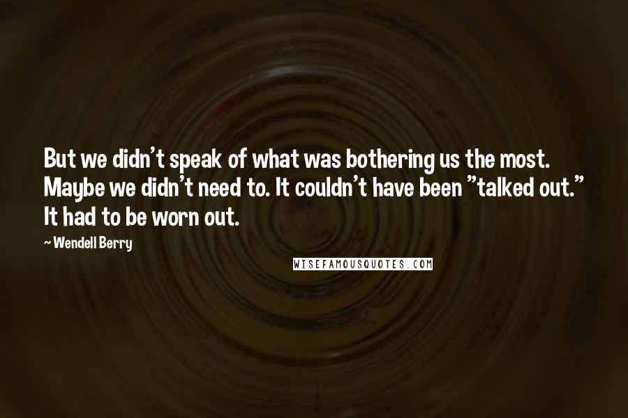 Wendell Berry Quotes: But we didn't speak of what was bothering us the most. Maybe we didn't need to. It couldn't have been "talked out." It had to be worn out.