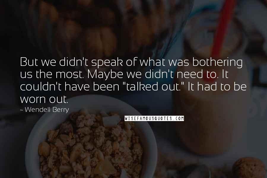 Wendell Berry Quotes: But we didn't speak of what was bothering us the most. Maybe we didn't need to. It couldn't have been "talked out." It had to be worn out.