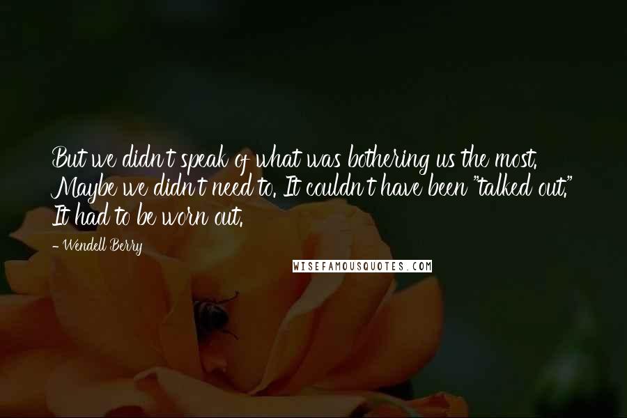 Wendell Berry Quotes: But we didn't speak of what was bothering us the most. Maybe we didn't need to. It couldn't have been "talked out." It had to be worn out.