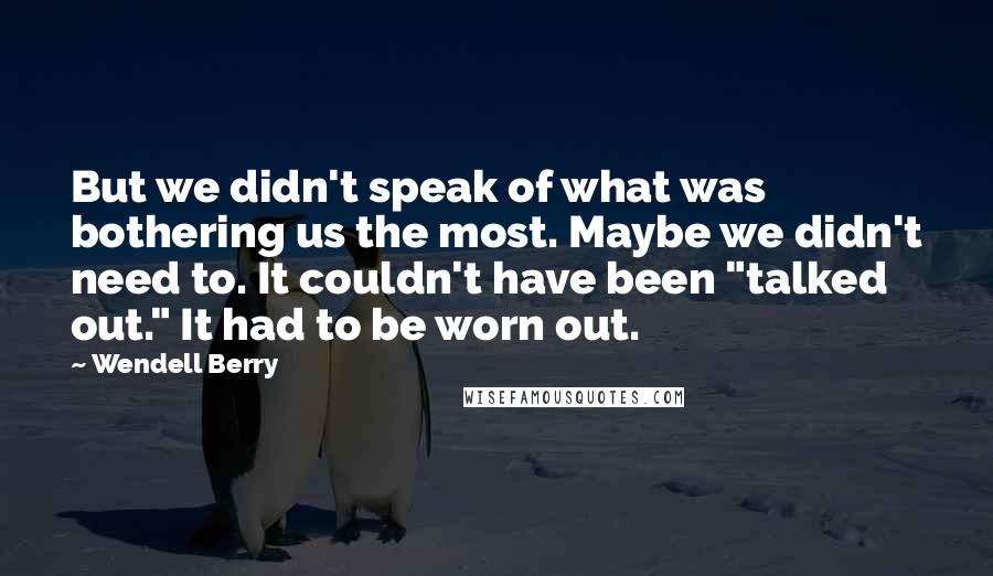 Wendell Berry Quotes: But we didn't speak of what was bothering us the most. Maybe we didn't need to. It couldn't have been "talked out." It had to be worn out.