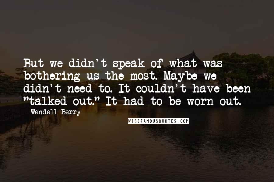 Wendell Berry Quotes: But we didn't speak of what was bothering us the most. Maybe we didn't need to. It couldn't have been "talked out." It had to be worn out.