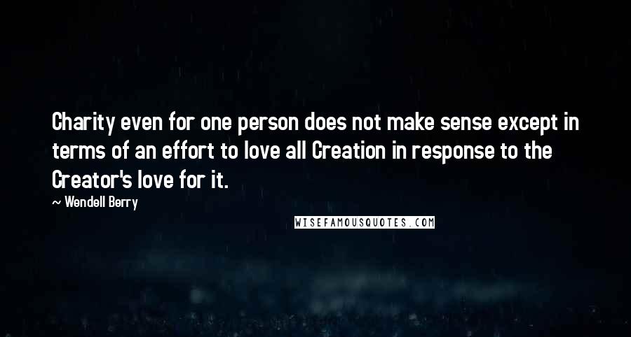 Wendell Berry Quotes: Charity even for one person does not make sense except in terms of an effort to love all Creation in response to the Creator's love for it.