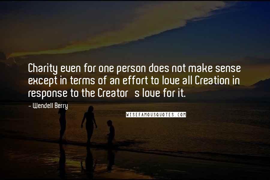 Wendell Berry Quotes: Charity even for one person does not make sense except in terms of an effort to love all Creation in response to the Creator's love for it.
