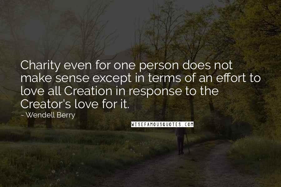 Wendell Berry Quotes: Charity even for one person does not make sense except in terms of an effort to love all Creation in response to the Creator's love for it.