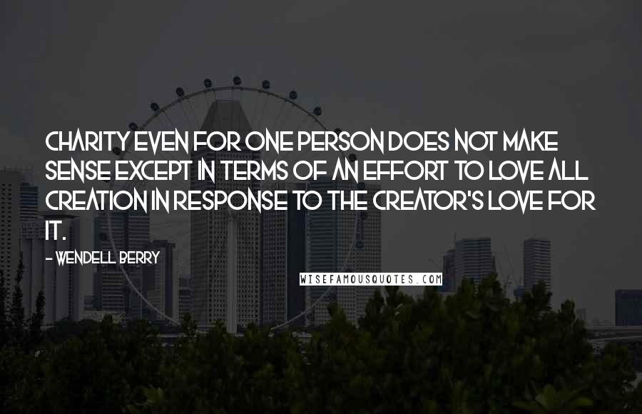 Wendell Berry Quotes: Charity even for one person does not make sense except in terms of an effort to love all Creation in response to the Creator's love for it.