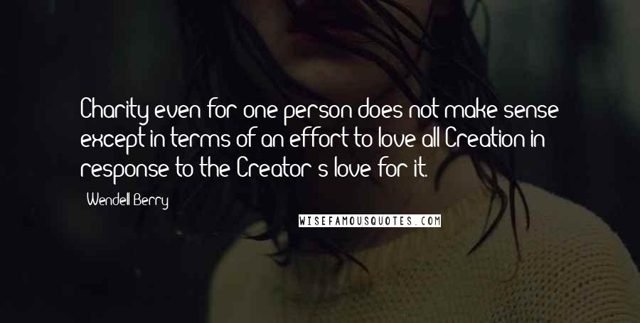 Wendell Berry Quotes: Charity even for one person does not make sense except in terms of an effort to love all Creation in response to the Creator's love for it.