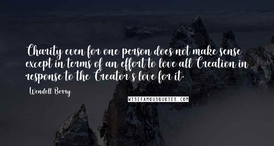 Wendell Berry Quotes: Charity even for one person does not make sense except in terms of an effort to love all Creation in response to the Creator's love for it.