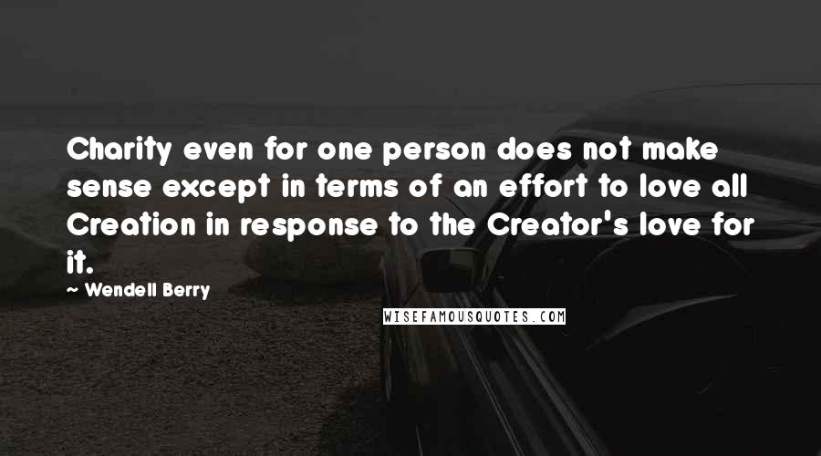 Wendell Berry Quotes: Charity even for one person does not make sense except in terms of an effort to love all Creation in response to the Creator's love for it.
