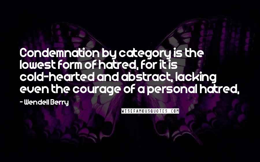Wendell Berry Quotes: Condemnation by category is the lowest form of hatred, for it is cold-hearted and abstract, lacking even the courage of a personal hatred,