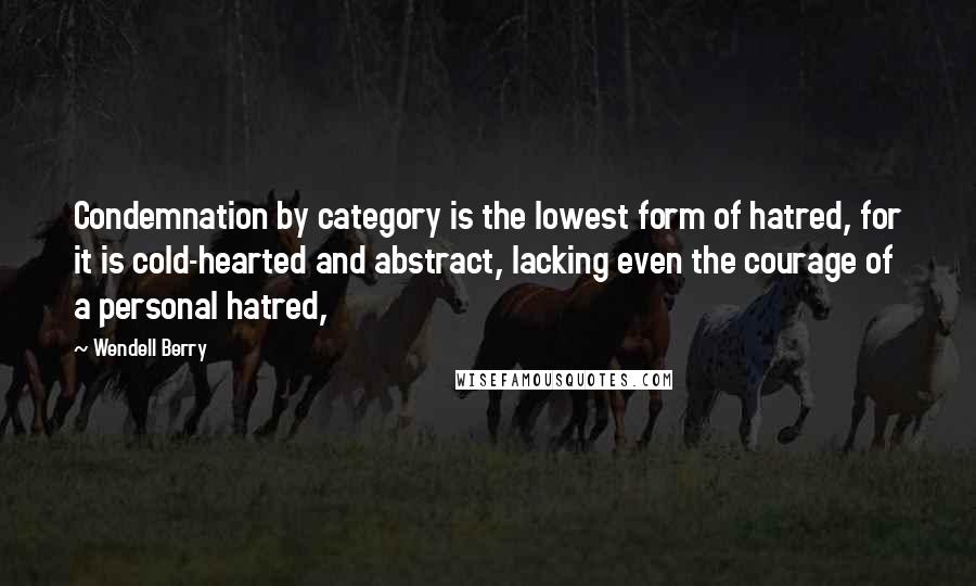 Wendell Berry Quotes: Condemnation by category is the lowest form of hatred, for it is cold-hearted and abstract, lacking even the courage of a personal hatred,