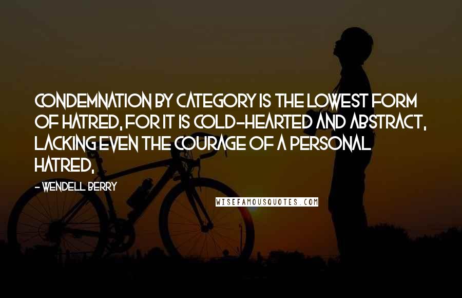 Wendell Berry Quotes: Condemnation by category is the lowest form of hatred, for it is cold-hearted and abstract, lacking even the courage of a personal hatred,