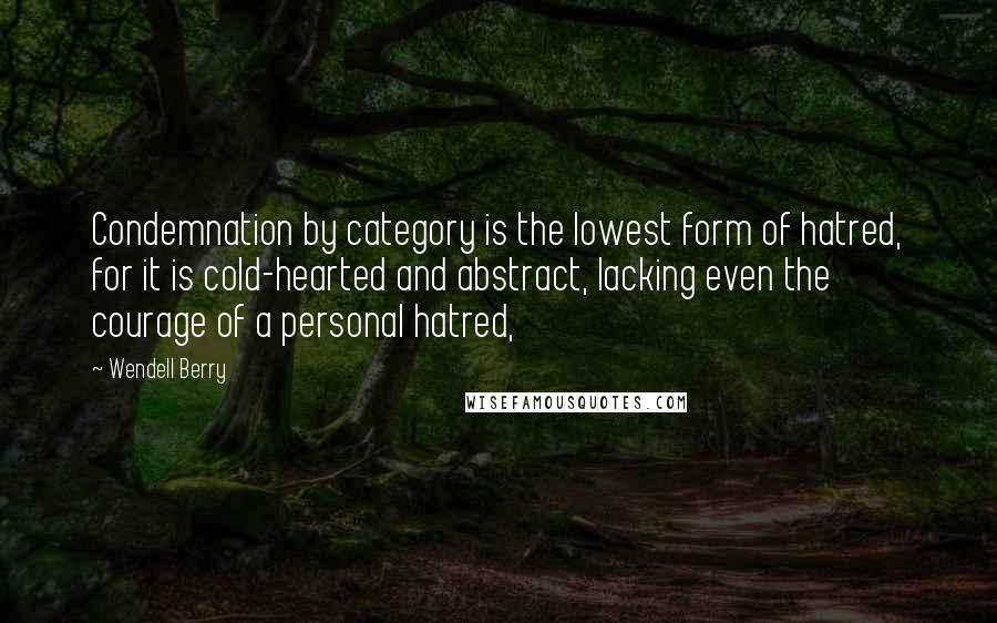 Wendell Berry Quotes: Condemnation by category is the lowest form of hatred, for it is cold-hearted and abstract, lacking even the courage of a personal hatred,