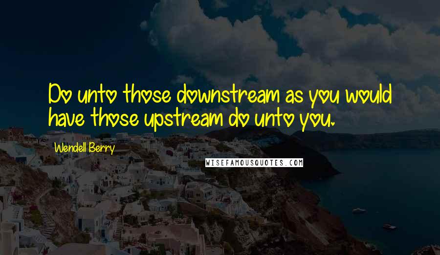 Wendell Berry Quotes: Do unto those downstream as you would have those upstream do unto you.