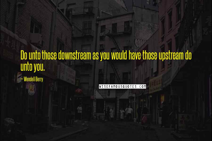 Wendell Berry Quotes: Do unto those downstream as you would have those upstream do unto you.