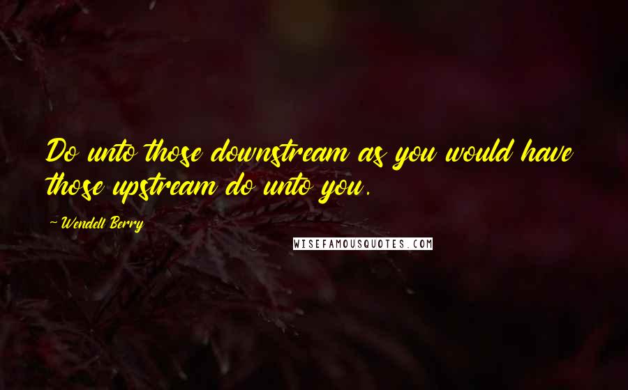 Wendell Berry Quotes: Do unto those downstream as you would have those upstream do unto you.