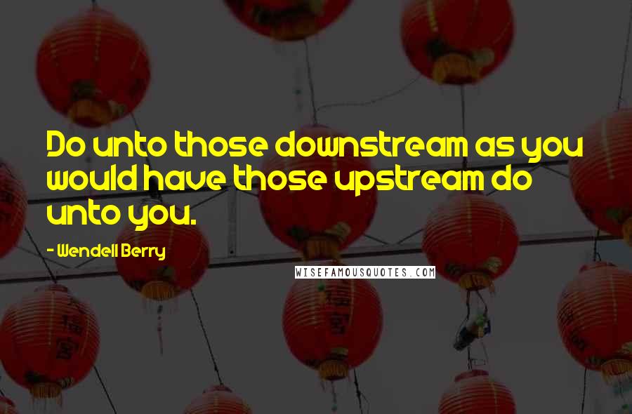 Wendell Berry Quotes: Do unto those downstream as you would have those upstream do unto you.