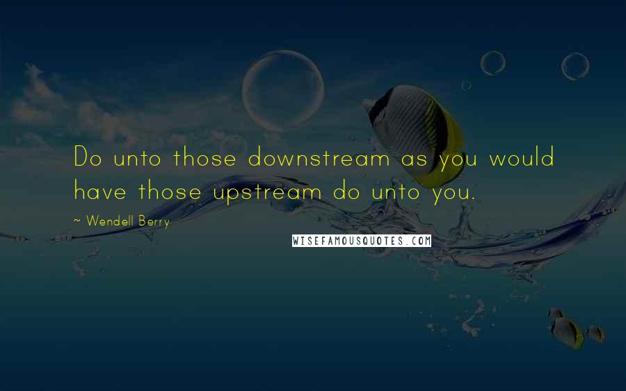 Wendell Berry Quotes: Do unto those downstream as you would have those upstream do unto you.