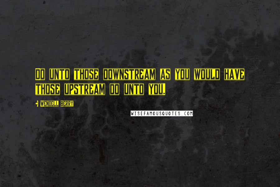 Wendell Berry Quotes: Do unto those downstream as you would have those upstream do unto you.