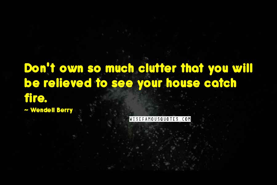 Wendell Berry Quotes: Don't own so much clutter that you will be relieved to see your house catch fire.