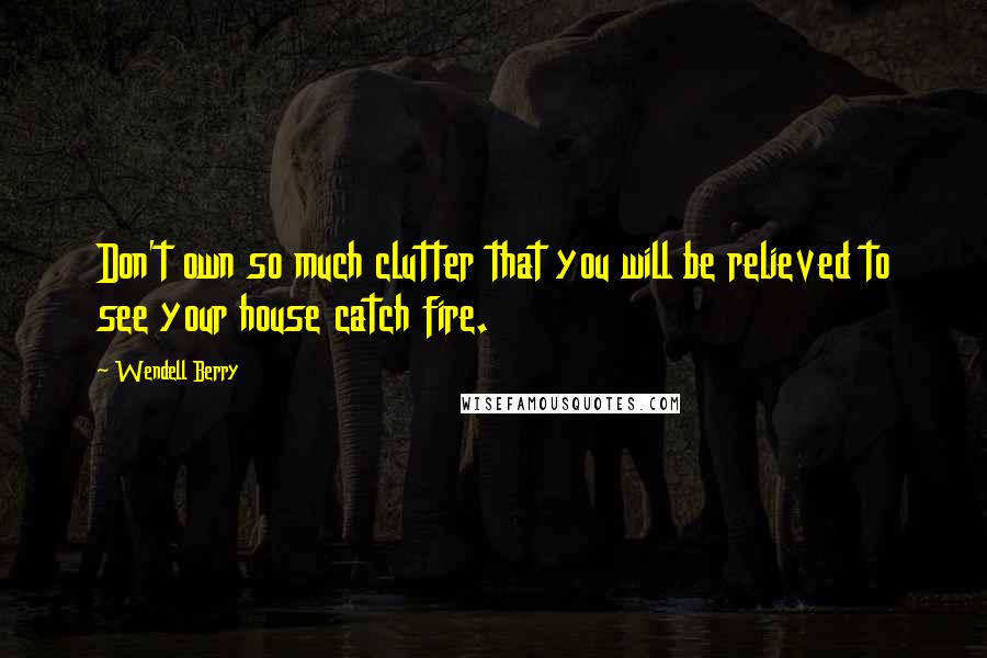 Wendell Berry Quotes: Don't own so much clutter that you will be relieved to see your house catch fire.