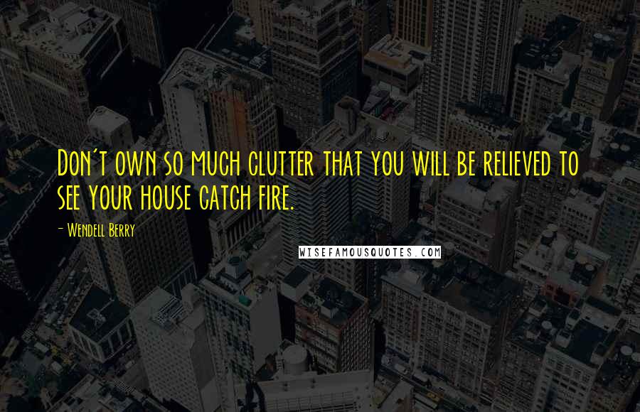 Wendell Berry Quotes: Don't own so much clutter that you will be relieved to see your house catch fire.