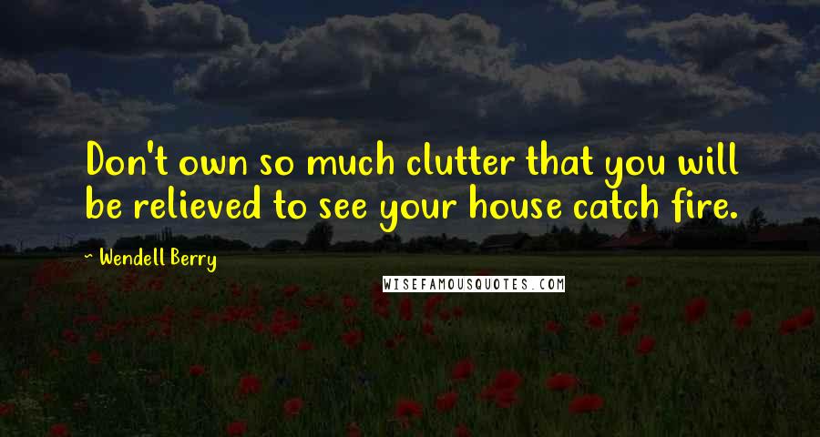 Wendell Berry Quotes: Don't own so much clutter that you will be relieved to see your house catch fire.