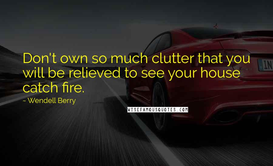Wendell Berry Quotes: Don't own so much clutter that you will be relieved to see your house catch fire.