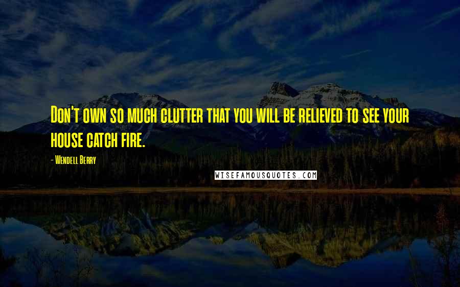 Wendell Berry Quotes: Don't own so much clutter that you will be relieved to see your house catch fire.