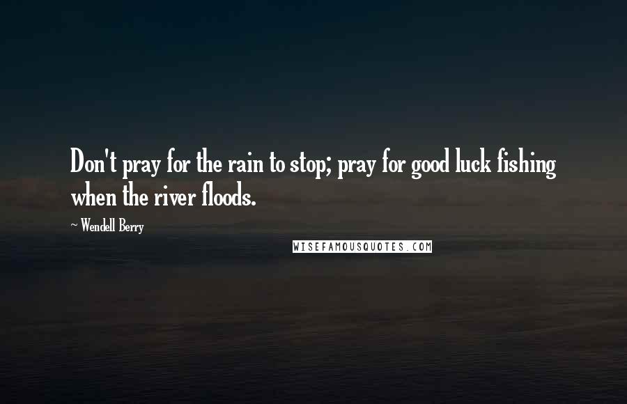 Wendell Berry Quotes: Don't pray for the rain to stop; pray for good luck fishing when the river floods.