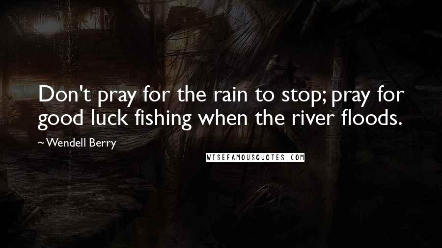 Wendell Berry Quotes: Don't pray for the rain to stop; pray for good luck fishing when the river floods.