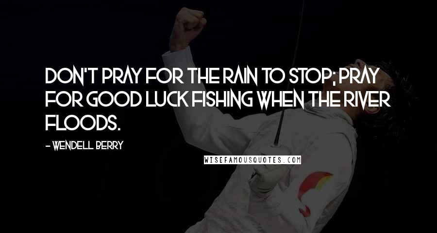 Wendell Berry Quotes: Don't pray for the rain to stop; pray for good luck fishing when the river floods.