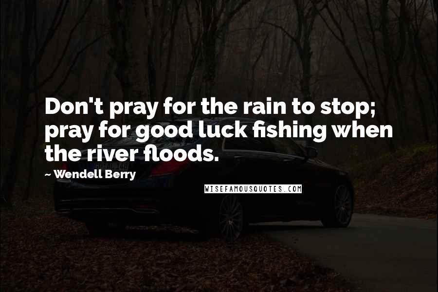 Wendell Berry Quotes: Don't pray for the rain to stop; pray for good luck fishing when the river floods.