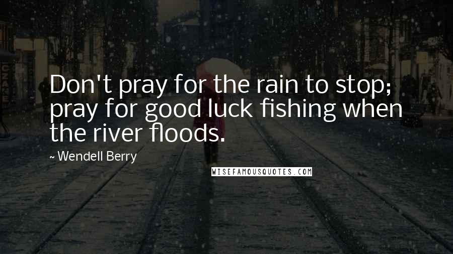 Wendell Berry Quotes: Don't pray for the rain to stop; pray for good luck fishing when the river floods.