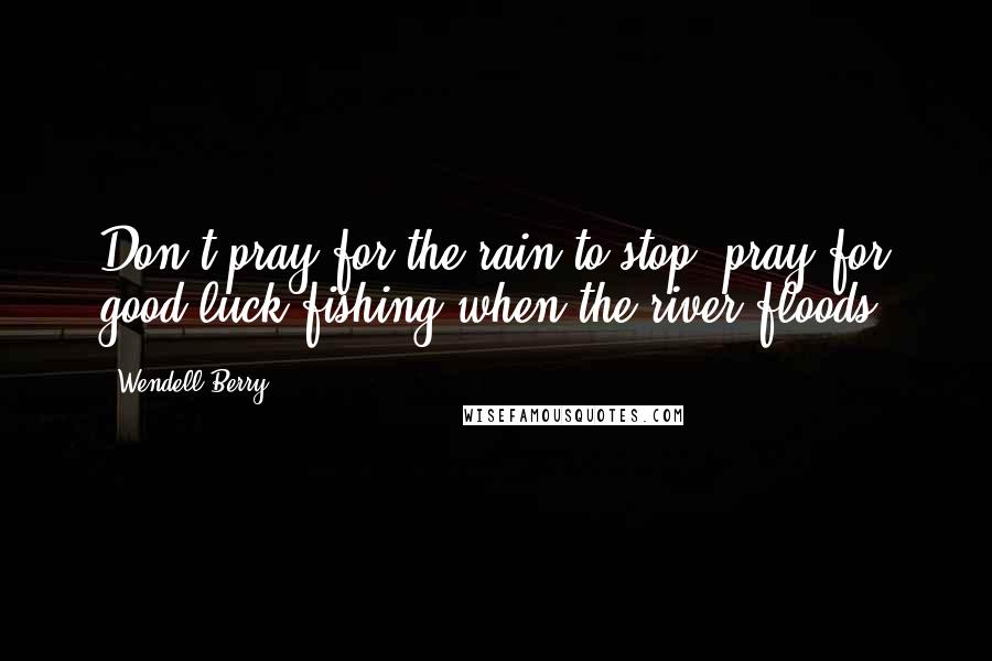 Wendell Berry Quotes: Don't pray for the rain to stop; pray for good luck fishing when the river floods.