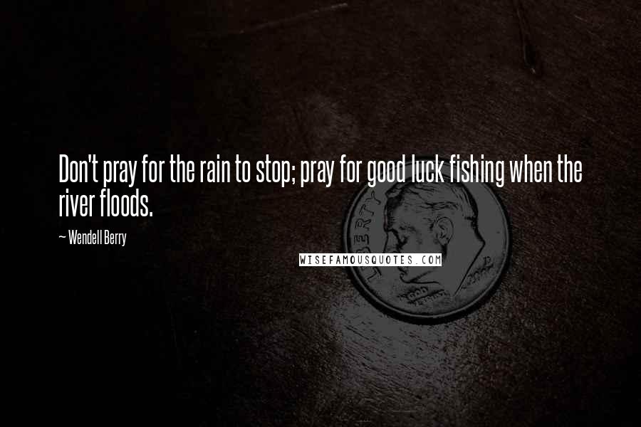 Wendell Berry Quotes: Don't pray for the rain to stop; pray for good luck fishing when the river floods.