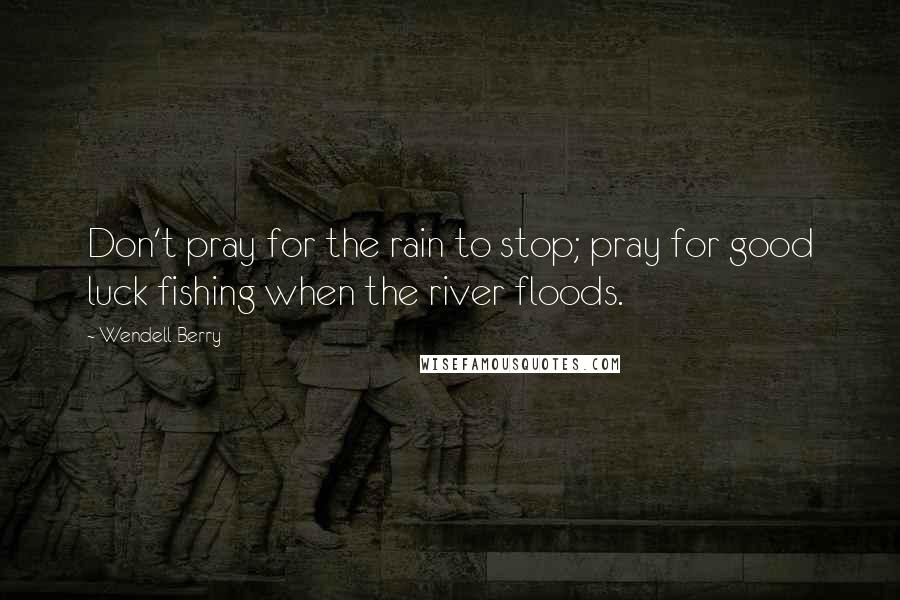 Wendell Berry Quotes: Don't pray for the rain to stop; pray for good luck fishing when the river floods.