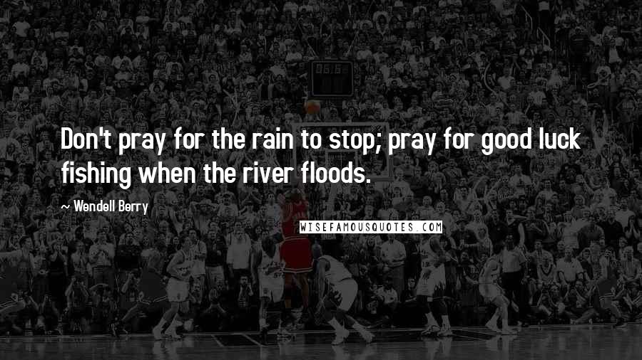 Wendell Berry Quotes: Don't pray for the rain to stop; pray for good luck fishing when the river floods.