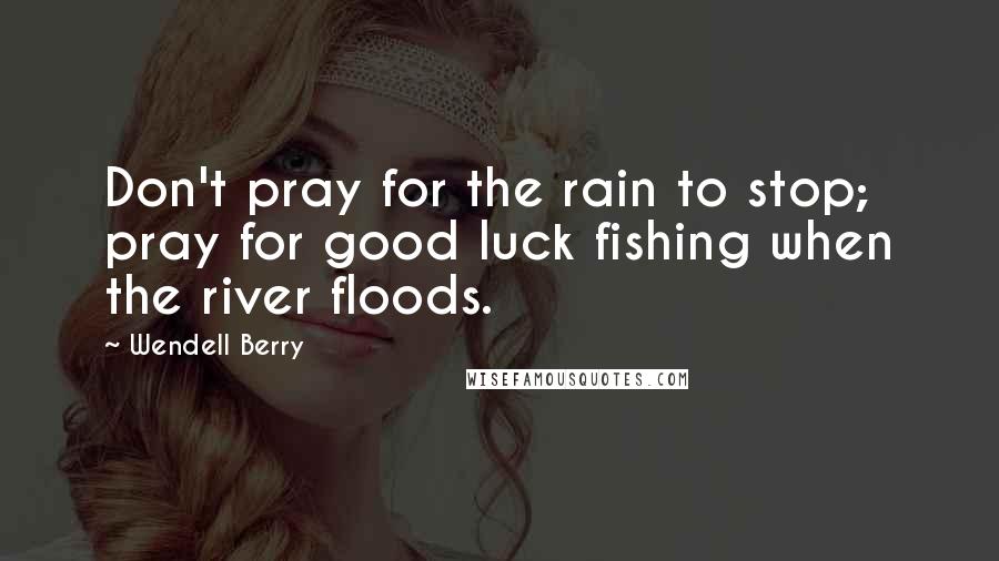 Wendell Berry Quotes: Don't pray for the rain to stop; pray for good luck fishing when the river floods.