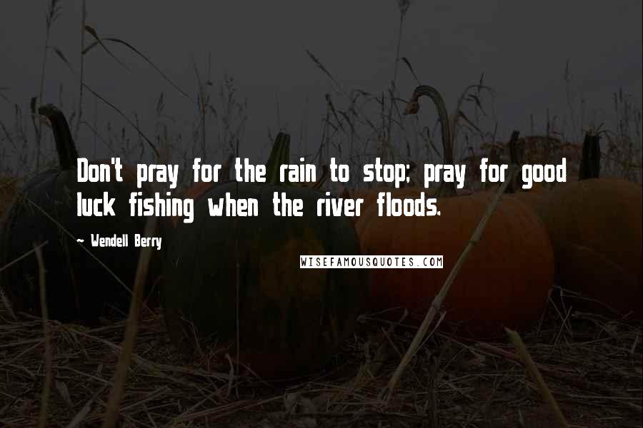 Wendell Berry Quotes: Don't pray for the rain to stop; pray for good luck fishing when the river floods.