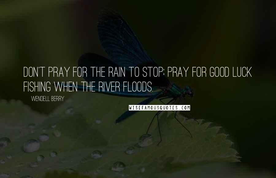 Wendell Berry Quotes: Don't pray for the rain to stop; pray for good luck fishing when the river floods.