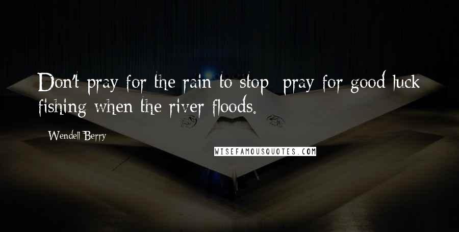 Wendell Berry Quotes: Don't pray for the rain to stop; pray for good luck fishing when the river floods.