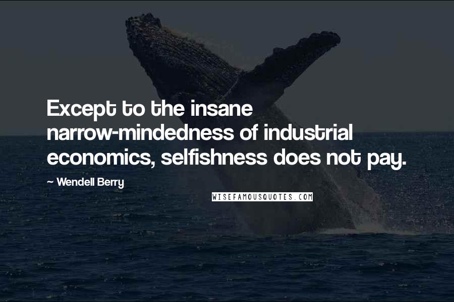 Wendell Berry Quotes: Except to the insane narrow-mindedness of industrial economics, selfishness does not pay.
