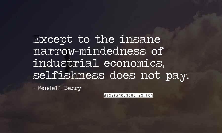 Wendell Berry Quotes: Except to the insane narrow-mindedness of industrial economics, selfishness does not pay.