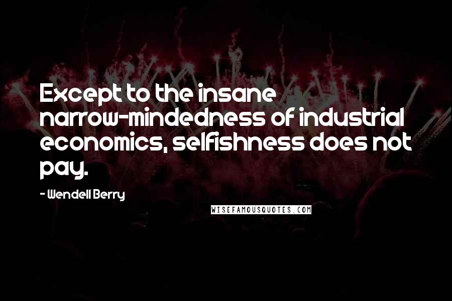 Wendell Berry Quotes: Except to the insane narrow-mindedness of industrial economics, selfishness does not pay.